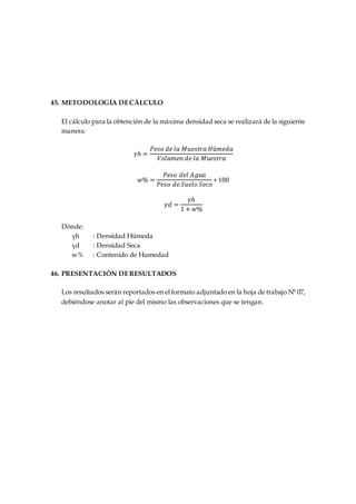 45. METODOLOGÍA DECÁLCULO
El cálculo para la obtención de la máxima densidad seca se realizará de la siguiente
manera:
𝛾ℎ =
𝑃𝑒𝑠𝑜 𝑑𝑒 𝑙𝑎 𝑀𝑢𝑒𝑠𝑡𝑟𝑎 𝐻ú𝑚𝑒𝑑𝑎
𝑉𝑜𝑙𝑢𝑚𝑒𝑛 𝑑𝑒 𝑙𝑎 𝑀𝑢𝑒𝑠𝑡𝑟𝑎
𝑤% =
𝑃𝑒𝑠𝑜 𝑑𝑒𝑙 𝐴𝑔𝑢𝑎
𝑃𝑒𝑠𝑜 𝑑𝑒 𝑆𝑢𝑒𝑙𝑜 𝑆𝑒𝑐𝑜
∗ 100
𝛾𝑑 =
𝛾ℎ
1 + 𝑤%
Dónde:
γh : Densidad Húmeda
γd : Densidad Seca
w% : Contenido de Humedad
46. PRESENTACIÓN DERESULTADOS
Los resultados serán reportados en el formato adjuntado en la hoja de trabajo N° 07,
debiéndose anotar al pie del mismo las observaciones que se tengan.
 