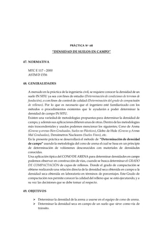 PRÁCTICA N° 08
“DENSIDAD DE SUELOS EN CAMPO”
47. NORMATIVA
MTC E 117 – 2000
ASTM D 1556
48. GENERALIDADES
A menudo en la práctica de la ingeniería civil, se requiere conocer la densidad de un
suelo IN SITU ya sea con fines de estudio (Determinación de condiciones de terrenos de
fundación), o con fines de control de calidad (Determinación del grado de compactación
de rellenos). Por lo que es necesario que el ingeniero esté familiarizado con los
métodos o procedimientos existentes que le ayudarán a poder determinar la
densidad de campo IN SITU.
Existen una variedad de metodologías propuestas para determinar la densidad de
campo,y ademássus aplicacionesdifierenunasde otras.Dentrodelas metodologías
más trascendentales y usados podemos mencionar los siguientes; Cono de Arena
(Gravas y arenas Bien Graduadas,Suelos no Plásticos), Globo de Hule (Gravas y Arenas
Mal Graduadas), Densímetros Nucleares (Suelos Finos), etc.
En la presente práctica se desarrollará el método de “Determinación de densidad
de campo” usando la metodología del cono de arena el cual se basa en un principio
de determinación de volúmenes desconocidos con materiales de densidades
conocidas.
Una aplicación típica del CONO DE ARENA para determinar densidades en campo
podemos observar en construcción de vías, cuando se busca determinar el GRADO
DE COMPACTACIÓN de capas de rellenos. Donde el grado de compactación se
obtiene realizando una relación directa de la densidad seca obtenida en campo a la
densidad seca obtenida en laboratorio en términos de porcentajes. Este Grado de
compactación nos permite conocer la calidad del relleno que se está ejecutando, y a
su vez las decisiones que se debe tomar al respecto.
49. OBJETIVOS
 Determinar la densidad de la arena a usarse en el equipo de cono de arena.
 Determinar la densidad seca en campo de un suelo que sirve como vía de
tránsito.
 