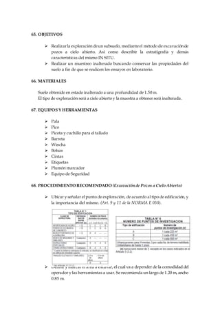 65. OBJETIVOS
 Realizarla exploracióndeun subsuelo, medianteel método de excavaciónde
pozos a cielo abierto. Así como describir la estratigrafía y demás
características del mismo IN SITU.
 Realizar un muestreo inalterado buscando conservar las propiedades del
suelo a fin de que se realicen los ensayos en laboratorio.
66. MATERIALES
Suelo obtenido en estado inalterado a una profundidad de 1.50 m.
El tipo de exploración será a cielo abierto y la muestra a obtener será inalterada.
67. EQUIPOS Y HERRAMIENTAS
 Pala
 Pico
 Picota y cuchillo para el tallado
 Barreta
 Wincha
 Bolsas
 Cintas
 Etiquetas
 Plumón marcador
 Equipo de Seguridad
68. PROCEDIMIENTO RECOMENDADO (Excavación de Pozos a Cielo Abierto)
 Ubicar y señalar el punto de exploración, de acuerdo al tipo de edificación, y
la importancia del mismo. (Art. 9 y 11 de la NORMA E 050).
 Definir y marcar el área a excavar, el cual va a depender de la comodidad del
operador y las herramientas a usar. Se recomienda un largo de 1.20 m, ancho
0.85 m.
 