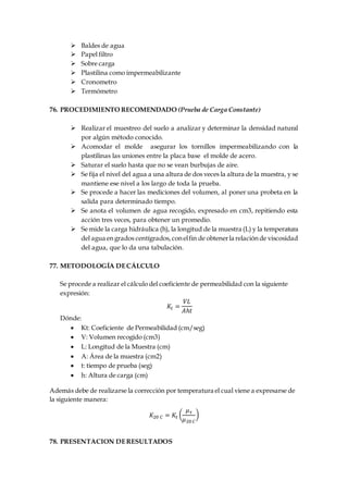  Baldes de agua
 Papel filtro
 Sobre carga
 Plastilina como impermeabilizante
 Cronometro
 Termómetro
76. PROCEDIMIENTO RECOMENDADO (Prueba de Carga Constante)
 Realizar el muestreo del suelo a analizar y determinar la densidad natural
por algún método conocido.
 Acomodar el molde asegurar los tornillos impermeabilizando con la
plastilinas las uniones entre la placa base el molde de acero.
 Saturar el suelo hasta que no se vean burbujas de aire.
 Se fija el nivel del agua a una altura de dos veces la altura de la muestra, y se
mantiene ese nivel a los largo de toda la prueba.
 Se procede a hacer las mediciones del volumen, al poner una probeta en la
salida para determinado tiempo.
 Se anota el volumen de agua recogido, expresado en cm3, repitiendo esta
acción tres veces, para obtener un promedio.
 Se mide la carga hidráulica (h), la longitud de la muestra (L) y la temperatura
del agua engrados centígrados,conelfin de obtenerla relaciónde viscosidad
del agua, que lo da una tabulación.
77. METODOLOGÍA DECÁLCULO
Se procede a realizar el cálculo del coeficiente de permeabilidad con la siguiente
expresión:
𝐾𝑡 =
𝑉𝐿
𝐴ℎ𝑡
Dónde:
 Kt: Coeficiente de Permeabilidad (cm/seg)
 V: Volumen recogido (cm3)
 L: Longitud de la Muestra (cm)
 A: Área de la muestra (cm2)
 t: tiempo de prueba (seg)
 h: Altura de carga (cm)
Además debe de realizarse la corrección por temperatura el cual viene a expresarse de
la siguiente manera:
𝐾20 𝐶 = 𝐾𝑡 (
𝜇 𝜏
𝜇20 𝐶
)
78. PRESENTACION DERESULTADOS
 