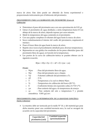 marca de aforo. Este dato puede ser obtenido de forma experimental o
proporcionada teóricamente por el fabricante del picnómetro.
PROCEDIMIENTO PARA LA CALIBRACION DEL PICNOMETRO (Curva de
Calibración)
 Determinar el peso del picnómetro seco con una aproximación de 0.01 gr.
 Llenar el picnómetro de agua destilada a cierta temperatura hasta 0.5 cm
debajo de la marca de aforo, dejando reposar por unos minutos.
 Medir la temperatura del agua contenido en el picnómetro.
 Con una pipeta completar el volumen del agua hasta la marca de aforo.
 Secar cuidadosamente el interior del cuello del picnómetro, respetando el
menisco.
 Pesar el frasco lleno de agua hasta la marca de aforo.
 Repetir cinco veces el procedimiento detallado para diversas temperaturas.
 Representar en una gráfica los resultados de los pesos obtenidos (peso del
picnómetro lleno de agua), en función de la temperatura.
 Los puntos de la curva de calibración teórica se pueden obtener con la
siguiente ecuación.
𝑊𝑝𝑤 = 𝑊𝑝 + 𝑉𝑝 ∗ (1 − ∆𝑇 ∗ 𝐸) ∗ (𝛾𝑤 − 𝛾𝑎)
Dónde:
o Wpw : Peso del picnómetro lleno de agua.
o Wp : Peso del picnómetro seco y limpio.
o Vp : Volumen calibrado del picnómetro a Tc.
o ΔT : T-Tc
o T : Temperatura a la cual se obtiene Wpw.
o Tc : Temperatura de calibración del frasco (20 °C).
o E : Coeficiente térmico de expansión cubica 0.1*10-4/°C.
o γw : Peso unitario del agua a la temperatura de ensayo.
o γa : Peso unitario del aire a temperatura T y presión
atmosférica 0.001 gr/cm3.
PROCEDIMIENTO PARA LA DETERMINACIÓN DE LA GRAVEDAD ESPECÍFICA
(Suelos Cohesivos)
 La muestra debe ser tamizada por la malla N° 10, y del material que pasa
dicha muestra pesar una cantidad necesaria seca, la cual se escogerá de
acuerdo con la capacidad del picnómetro.
Capacidad del
picnómetro (cm3)
Cantidad requerida
aproximadamente
 