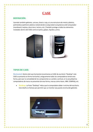3
CASE
DEFINICIÓN:
Llamado también gabinete, carcasa, chasís o caja, es una estructura de metal y plástico,
polimetálica (polímero-plástico metal) donde se aloja toda la arquitectura del computador
(mainboard, tarjetas, disco duro, lectora, etc.) También protege a todos los elementos
instalados dentro del CASE contra el polvo, golpes, líquidos y otros.
TIPOS DE CASE:
Horizontal.-Dentro del case horizontal encontramos al CASE de escritorio “Desktop” este
CASE se presenta en forma horizontal, antiguamente todas las computadoras tenían esta
forma, pero por la comodidad de los componentes se cambió a vertical, en la actualidad las
computadoras de marca se presentan de esta forma, marcas como Hacer, IBM, COMPAQ, etc.
Desktop.-La frase “Desktop” indica que la computadora debe ir encima del escritorio.
Este diseño es famoso por permitir que un monitor sea puesto encima del gabinete.
 