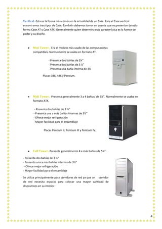 4
Vertical.-Esta es la forma más común en la actualidad de un Case. Para el Case vertical
encontramos tres tipos de Case. También debemos tomar en cuenta que se presentan de esta
forma Case AT y Case ATX. Generalmente quien determina esta característica es la fuente de
poder y su diseño.
Mini Tower.- Era el modelo más usado de las computadoras
compatibles. Normalmente se usaba en formato AT.
- Presenta dos bahías de 5¼"
- Presenta dos bahías de 3 ½"
- Presenta una bahía interna de 3½
Placas 386, 486 y Pentium.
Midi Tower.- Presenta generalmente 3 a 4 bahías de 5¼”. Normalmente se usaba en
formato ATX.
- Presenta dos bahías de 3 ½"
- Presenta una a más bahías internas de 3½"
- Ofrece mejor refrigeración
- Mayor facilidad para el ensamblaje
Placas Pentium II, Pentium III y Pentium IV.
Full Tower.-Presenta generalmente 4 a más bahías de 5¼".
- Presenta dos bahías de 3 ½"
- Presenta una a mas bahías internas de 3½"
- Ofrece mejor refrigeración
- Mayor facilidad para el ensamblaje
Se utiliza principalmente para servidores de red ya que un servidor
de red necesita espacio para colocar una mayor cantidad de
dispositivos en su interior.
 