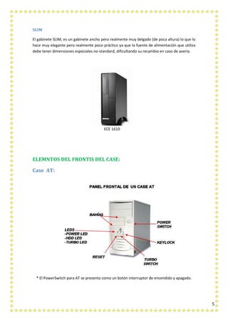 5
SLIM
El gabinete SLIM, es un gabinete ancho pero realmente muy delgado (de poca altura) lo que lo
hace muy elegante pero realmente poco práctico ya que la fuente de alimentación que utiliza
debe tener dimensiones especiales no-standard, dificultando su recambio en caso de avería.
ECE 1610
ELEMNTOS DEL FRONTIS DEL CASE:
Case AT:
* El PowerSwitch para AT se presenta como un botón interruptor de encendido y apagado.
 