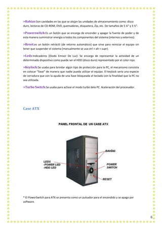 6
>Bahías:Son cavidades en las que se alojan las unidades de almacenamiento como: disco
duro, lectoras de CD-ROM, DVD, quemadores, disquetera, Zip, etc. De tamaños de 5 ¼” y 3 ½”.
>Powerswitch:Es un botón que se encarga de encender y apagar la fuente de poder y de
esta manera suministrar energía a todos los componentes del sistema (internos y externos).
>Reset:es un botón retráctil (de retorno automático) que sirve para reiniciar el equipo sin
tener que suspender el sistema (manualmente se usa ctrl + alt + supr).
>Leds:Indicadores (Diodo Emisor De Luz): Se encarga de representar la actividad de un
determinado dispositivo como puede ser el HDD (disco duro) representado por el color rojo.
>Keylock:Se usaba para brindar algún tipo de protección para la PC, el mecanismo consistía
en colocar “llave” de manera que nadie pueda utilizar el equipo. El keylock sería una especie
de cerradura que con la ayuda de una llave bloqueada el teclado con la finalidad que la PC no
sea utilizada.
>Turbo Switch:Se usaba para activar el modo turbo dela PC. Aceleración del procesador.
Case ATX
* El PowerSwitch para ATX se presenta como un pulsador para el encendido y se apaga por
software.
 