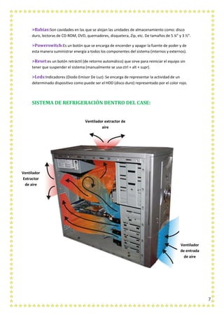 7
>Bahías:Son cavidades en las que se alojan las unidades de almacenamiento como: disco
duro, lectoras de CD-ROM, DVD, quemadores, disquetera, Zip, etc. De tamaños de 5 ¼” y 3 ½”.
>Powerswitch:Es un botón que se encarga de encender y apagar la fuente de poder y de
esta manera suministrar energía a todos los componentes del sistema (internos y externos).
>Reset:es un botón retráctil (de retorno automático) que sirve para reiniciar el equipo sin
tener que suspender el sistema (manualmente se usa ctrl + alt + supr).
>Leds:Indicadores (Diodo Emisor De Luz): Se encarga de representar la actividad de un
determinado dispositivo como puede ser el HDD (disco duro) representado por el color rojo.
SISTEMA DE REFRIGERACIÓN DENTRO DEL CASE:
Ventilador
Extractor
de aire
Ventilador
de entrada
de aire
Ventilador extractor de
aire
 