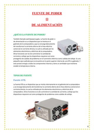 8
FUENTE DE PODER
O
DE ALIMENTACIÓN
¿QUÉ ES LA FUENTE DE PODER?
También llamada switchpowersupply. La fuente de poder o
de alimentación es un dispositivo que se monta en el
gabinete de la computadora y que se encarga básicamente
de transformar la corriente alterna de la línea eléctrica
comercial en corriente directa; la cuál es utilizada por los
elementos electrónicos y eléctricos de la computadora.
Otras funciones son las de suministrar la cantidad de
corriente y voltaje que los dispositivos requieren así como
protegerlos de subidas de problemas en el suministro eléctrico como subidas de voltaje. Es una
pequeña caja cuadrada que se encuentra en la parte superior interna de una CPU o gabinete. Y
este provee energía a todos los componentes internos y tiene un ventilador que mantiene
estable la temperatura interna.
TIPOS DE FUENTE
Fuente ATX:
La fuente ATX es un dispositivo que se monta internamente en el gabinete de la computadora
y se encarga básicamente de transformar la corriente alterna de la línea eléctrica comercial en
corriente directa, la cual es utilizada por los elementos electrónicos y eléctricos de la
computadora. Otras funciones es la de suministrar la cantidad de corriente y voltaje que los
dispositivos requieren así como protegerlos de problemas como subidas de voltaje.
 