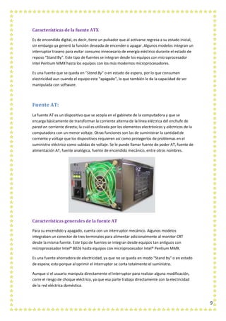 9
Características de la fuente ATX
Es de encendido digital, es decir, tiene un pulsador que al activarse regresa a su estado inicial,
sin embargo ya generó la función deseada de encender o apagar. Algunos modelos integran un
interruptor trasero para evitar consumo innecesario de energía eléctrico durante el estado de
reposo "Stand By". Este tipo de fuentes se integran desde los equipos con microprocesador
Intel Pentium MMX hasta los equipos con los más modernos microprocesadores.
Es una fuente que se queda en "Stand By" o en estado de espera, por lo que consumen
electricidad aun cuando el equipo este "apagado", lo que también le da la capacidad de ser
manipulada con software.
Fuente AT:
La fuente AT es un dispositivo que se acopla en el gabinete de la computadora y que se
encarga básicamente de transformar la corriente alterna de la línea eléctrica del enchufe de
pared en corriente directa; la cuál es utilizada por los elementos electrónicos y eléctricos de la
computadora con un menor voltaje. Otras funciones son las de suministrar la cantidad de
corriente y voltaje que los dispositivos requieren así como protegerlos de problemas en el
suministro eléctrico como subidas de voltaje. Se le puede llamar fuente de poder AT, fuente de
alimentación AT, fuente analógica, fuente de encendido mecánico, entre otros nombres.
Características generales de la fuente AT
Para su encendido y apagado, cuenta con un interruptor mecánico. Algunos modelos
integraban un conector de tres terminales para alimentar adicionalmente al monitor CRT
desde la misma fuente. Este tipo de fuentes se integran desde equipos tan antiguos con
microprocesador Intel® 8026 hasta equipos con microprocesador Intel® Pentium MMX.
Es una fuente ahorradora de electricidad, ya que no se queda en modo "Stand by" o en estado
de espera; esto porque al oprimir el interruptor se corta totalmente el suministro.
Aunque si el usuario manipula directamente el interruptor para realizar alguna modificación,
corre el riesgo de choque eléctrico, ya que esa parte trabaja directamente con la electricidad
de la red eléctrica doméstica.
 