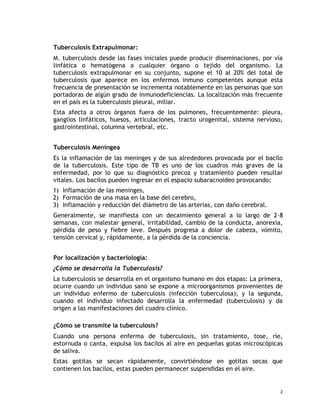 Tuberculosis Extrapulmonar:
M. tuberculosis desde las fases iniciales puede producir diseminaciones, por vía
linfática o hematógena a cualquier órgano o tejido del organismo. La
tuberculosis extrapulmonar en su conjunto, supone el 10 al 20% del total de
tuberculosis que aparece en los enfermos inmuno competentes aunque esta
frecuencia de presentación se incrementa notablemente en las personas que son
portadoras de algún grado de inmunodeficiencias. La localización más frecuente
en el país es la tuberculosis pleural, miliar.
Esta afecta a otros órganos fuera de los pulmones, frecuentemente: pleura,
ganglios linfáticos, huesos, articulaciones, tracto urogenital, sistema nervioso,
gastrointestinal, columna vertebral, etc.
Tuberculosis Meníngea
Es la inflamación de las meninges y de sus alrededores provocada por el bacilo
de la tuberculosis. Este tipo de TB es uno de los cuadros más graves de la
enfermedad, por lo que su diagnóstico precoz y tratamiento pueden resultar
vitales. Los bacilos pueden ingresar en el espacio subaracnoideo provocando:
1) Inflamación de las meninges,
2) Formación de una masa en la base del cerebro,
3) Inflamación y reducción del diámetro de las arterias, con daño cerebral.
Generalmente, se manifiesta con un decaimiento general a lo largo de 2-8
semanas, con malestar general, irritabilidad, cambio de la conducta, anorexia,
pérdida de peso y fiebre leve. Después progresa a dolor de cabeza, vómito,
tensión cervical y, rápidamente, a la pérdida de la conciencia.
Por localización y bacteriología:
¿Cómo se desarrolla la Tuberculosis?
La tuberculosis se desarrolla en el organismo humano en dos etapas: La primera,
ocurre cuando un individuo sano se expone a microorganismos provenientes de
un individuo enfermo de tuberculosis (infección tuberculosa); y la segunda,
cuando el individuo infectado desarrolla la enfermedad (tuberculosis) y da
origen a las manifestaciones del cuadro clínico.
¿Cómo se transmite la tuberculosis?
Cuando una persona enferma de tuberculosis, sin tratamiento, tose, ríe,
estornuda o canta, expulsa los bacilos al aire en pequeñas gotas microscópicas
de saliva.
Estas gotitas se secan rápidamente, convirtiéndose en gotitas secas que
contienen los bacilos, estas pueden permanecer suspendidas en el aire.
2
 