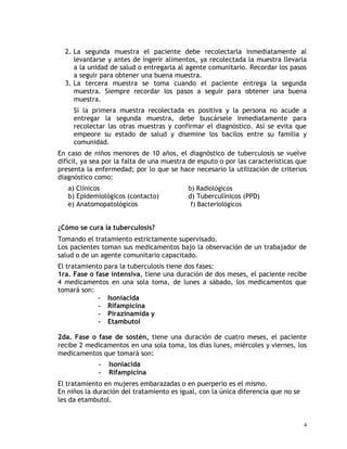 2. La segunda muestra el paciente debe recolectarla inmediatamente al
levantarse y antes de ingerir alimentos, ya recolectada la muestra llevarla
a la unidad de salud o entregarla al agente comunitario. Recordar los pasos
a seguir para obtener una buena muestra.
3. La tercera muestra se toma cuando el paciente entrega la segunda
muestra. Siempre recordar los pasos a seguir para obtener una buena
muestra.
Si la primera muestra recolectada es positiva y la persona no acude a
entregar la segunda muestra, debe buscársele inmediatamente para
recolectar las otras muestras y confirmar el diagnóstico. Así se evita que
empeore su estado de salud y disemine los bacilos entre su familia y
comunidad.
En caso de niños menores de 10 años, el diagnóstico de tuberculosis se vuelve
difícil, ya sea por la falta de una muestra de esputo o por las características que
presenta la enfermedad; por lo que se hace necesario la utilización de criterios
diagnóstico como:
a) Clínicos b) Radiológicos
b) Epidemiológicos (contacto) d) Tuberculínicos (PPD)
e) Anatomopatológicos f) Bacteriológicos
¿Cómo se cura la tuberculosis?
Tomando el tratamiento estrictamente supervisado.
Los pacientes toman sus medicamentos bajo la observación de un trabajador de
salud o de un agente comunitario capacitado.
El tratamiento para la tuberculosis tiene dos fases:
1ra. Fase o fase intensiva, tiene una duración de dos meses, el paciente recibe
4 medicamentos en una sola toma, de lunes a sábado, los medicamentos que
tomará son:
- Isoniacida
- Rifampicina
- Pirazinamida y
- Etambutol
2da. Fase o fase de sostén, tiene una duración de cuatro meses, el paciente
recibe 2 medicamentos en una sola toma, los días lunes, miércoles y viernes, los
medicamentos que tomará son:
- Isoniacida
- Rifampicina
El tratamiento en mujeres embarazadas o en puerperio es el mismo.
En niños la duración del tratamiento es igual, con la única diferencia que no se
les da etambutol.
4
 
