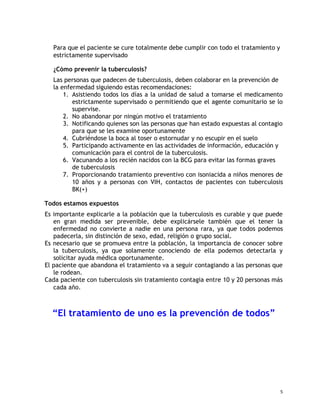 Para que el paciente se cure totalmente debe cumplir con todo el tratamiento y
estrictamente supervisado
¿Cómo prevenir la tuberculosis?
Las personas que padecen de tuberculosis, deben colaborar en la prevención de
la enfermedad siguiendo estas recomendaciones:
1. Asistiendo todos los días a la unidad de salud a tomarse el medicamento
estrictamente supervisado o permitiendo que el agente comunitario se lo
supervise.
2. No abandonar por ningún motivo el tratamiento
3. Notificando quienes son las personas que han estado expuestas al contagio
para que se les examine oportunamente
4. Cubriéndose la boca al toser o estornudar y no escupir en el suelo
5. Participando activamente en las actividades de información, educación y
comunicación para el control de la tuberculosis.
6. Vacunando a los recién nacidos con la BCG para evitar las formas graves
de tuberculosis
7. Proporcionando tratamiento preventivo con isoniacida a niños menores de
10 años y a personas con VIH, contactos de pacientes con tuberculosis
BK(+)
Todos estamos expuestos
Es importante explicarle a la población que la tuberculosis es curable y que puede
en gran medida ser prevenible, debe explicársele también que el tener la
enfermedad no convierte a nadie en una persona rara, ya que todos podemos
padecerla, sin distinción de sexo, edad, religión o grupo social.
Es necesario que se promueva entre la población, la importancia de conocer sobre
la tuberculosis, ya que solamente conociendo de ella podemos detectarla y
solicitar ayuda médica oportunamente.
El paciente que abandona el tratamiento va a seguir contagiando a las personas que
le rodean.
Cada paciente con tuberculosis sin tratamiento contagia entre 10 y 20 personas más
cada año.
“El tratamiento de uno es la prevención de todos”
5
 