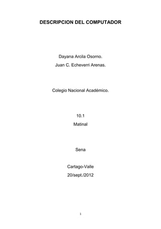 DESCRIPCION DEL COMPUTADOR




       Dayana Arcila Osorno.
     Juan C. Echeverri Arenas.




    Colegio Nacional Académico.




               10.1
              Matinal




               Sena


           Cartago-Valle
           20/sept./2012




                 1
 
