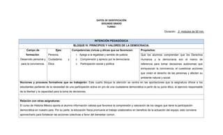 DATOS DE IDENTIFICACIÓN
SEGUNDO GRADO
TURNO:
Duración: 2 módulos de 50 min.
INTENCIÓN PEDAGÓGICA
BLOQUE IV. PRINCIPIOS Y VALORES DE LA DEMOCRACIA.
Campo de
formación:
Desarrollo personal y
para la convivencia.
Ejes:
Persona,
Ciudadanía y
Ética
Competencias cívicas y éticas que se favorecen:
1. Apego a la legalidad y sentido de justicia
2. Comprensión y aprecio por la democracia
3. Participación social y política
Propósitos:
Que los alumnos comprendan que los Derechos
Humanos y la democracia son el marco de
referencia para tomar decisiones autónomas que
enriquezcan la convivencia, el cuestionar acciones
que violen el derecho de las personas y afecten su
ambiente natural y social.
Nociones y procesos formativos que se trabajarán: Este cuarto bloque la atención se centra en las aportaciones que la asignatura ofrece a los
estudiantes partiendo de la necesidad de una participación activa en pro de una ciudadanía democrática a partir de su juicio ético, el ejercicio responsable
de la libertad y la capacidad para la toma de decisiones.
Relación con otras asignaturas:
El curso de Historia México aporta al alumno información valiosa que favorece la comprensión y valoración de los rasgos que tiene la participación
democrática en nuestro país. Por su parte, la educación física promueve el trabajo colaborativo en beneficio de la actuación del equipo, esto conviene
aprovecharlo para fortalecer las acciones colectivas a favor del bienestar común.
 