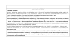Recomendaciones didácticas
Ambiente de aprendizaje.
Además de garantizar que los alumnos manejen información precisa acerca de las nociones y conceptos claves de este bloque, habrá que recuperar con
ellos las experiencias de participación generadas a lo largo del ciclo escolar, enfatizar su vinculación con los contenidos de este bloque y potenciar que el
grupo se enfrente a nuevos desafíos en los que ponga en práctica aprendizajes previos y alcance nuevos niveles de logro.
Técnicas de trabajo relevantes para el logro de los aprendizajes de este bloque.
Se recomienda la revisión de experiencias de proyectos autogestivos que inviten a descubrir y conocer las iniciativas que han emprendido otras personas
para enfrentar algún desafío en materia de democracia y participación. Para ello pueden indagar si en su localidad existen movimientos civiles y acercarse
a preguntar qué han hecho, cómo lo han hecho, qué problemas han enfrentado. A partir de ello, es posible discutir con el grupo y favorecer aprendizajes,
como la expresión de una opinión propia, la capacidad para analizar datos o problemas planteados, la asunción de una postura personal, la identificación
de diferentes puntos de vista sobre un mismo acontecimiento, entre otros.
El trabajo en equipo es una condición necesaria al hablar de democracia y participación en el aula, como parte del clima escolar de cooperación, pero
también como una herramienta para realizar actividades de exploración del entorno, como la vinculación con las autoridades o la búsqueda de espacios
de participación social.
Recuerde que… las interrogantes que deriven de las situaciones o casos planteados en este bloque deben contribuir al desarrollo del pensamiento crítico
y por tanto deben estar bien formuladas. Se considera que una pregunta está bien hecha cuando se ha formulado de una manera clara y sencilla para el
destinatario (no es ambigua); no sugiere una respuesta de modo tendencioso, y cuando promueve el intercambio de opiniones y la discusión grupal, así
como la exposición de opiniones divergentes.
 