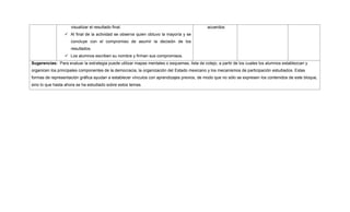 visualizar el resultado final.
 Al final de la actividad se observa quien obtuvo la mayoría y se
concluye con el compromiso de asumir la decisión de los
resultados.
 Los alumnos escriben su nombre y firman sus compromisos.
acuerdos.
Sugerencias: Para evaluar la estrategia puede utilizar mapas mentales o esquemas, lista de cotejo, a partir de los cuales los alumnos establezcan y
organicen los principales componentes de la democracia, la organización del Estado mexicano y los mecanismos de participación estudiados. Estas
formas de representación gráfica ayudan a establecer vínculos con aprendizajes previos, de modo que no sólo se expresen los contenidos de este bloque,
sino lo que hasta ahora se ha estudiado sobre estos temas.
 