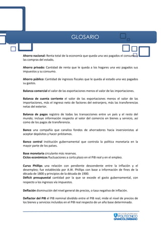 GLOSARIO
Ahorro nacional: Renta total de la economía que queda una vez pagados el consumo y
las compras del estado.
Ahorro privado: Cantidad de renta que le queda a los hogares una vez pagados sus
impuestos y su consumo.
Ahorro público: Cantidad de ingresos fiscales que le queda al estado una vez pagados
su gastos.
Balanza comercial el valor de las exportaciones menos el valor de las importaciones.
Balanza de cuenta corriente el valor de las exportaciones menos el valor de las
importaciones, más el ingreso neto de factores del extranjero, más las transferencias
netas del exterior.
Balanza de pagos registro de todas las transacciones entre un país y el resto del
mundo; incluye información respecto al valor del comercio en bienes y servicio, así
como de los pagos de transferencia.
Banco una compañía que canaliza fondos de ahorradores hacia inversionistas al
aceptar depósitos y hacer préstamos.
Banco central institución gubernamental que controla la política monetaria en la
mayor parte de los países.
Base monetaria circulante más reservas.
Ciclos económicos fluctuaciones a corto plazo en el PIB real y en el empleo.
Curva Phillips una relación con pendiente descendente entre la inflación y el
desempleo; fue establecida por A.W. Phillips con base a información de fines de la
década de 1800 y principios de la década de 1900.
Déficit presupuestal cantidad por la que se excede el gasto gubernamental, con
respecto a los ingresos vía impuestos.
Deflación disminución del nivel general de precios, o tasa negativa de inflación.
Deflactor del PIB el PIB nominal dividido entre el PIB real; mide el nivel de precios de
los bienes y servicios incluidos en el PIB real respecto de un año base determinado.
 