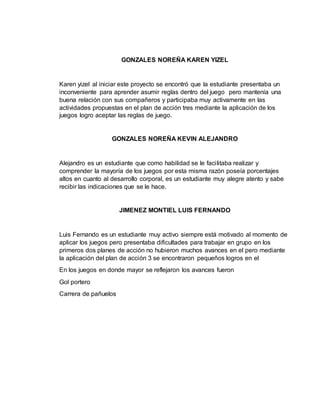 GONZALES NOREÑA KAREN YIZEL 
Karen yizel al iniciar este proyecto se encontró que la estudiante presentaba un 
inconveniente para aprender asumir reglas dentro del juego pero mantenía una 
buena relación con sus compañeros y participaba muy activamente en las 
actividades propuestas en el plan de acción tres mediante la aplicación de los 
juegos logro aceptar las reglas de juego. 
GONZALES NOREÑA KEVIN ALEJANDRO 
Alejandro es un estudiante que como habilidad se le facilitaba realizar y 
comprender la mayoría de los juegos por esta misma razón poseía porcentajes 
altos en cuanto al desarrollo corporal, es un estudiante muy alegre atento y sabe 
recibir las indicaciones que se le hace. 
JIMENEZ MONTIEL LUIS FERNANDO 
Luis Fernando es un estudiante muy activo siempre está motivado al momento de 
aplicar los juegos pero presentaba dificultades para trabajar en grupo en los 
primeros dos planes de acción no hubieron muchos avances en el pero mediante 
la aplicación del plan de acción 3 se encontraron pequeños logros en el 
En los juegos en donde mayor se reflejaron los avances fueron 
Gol portero 
Carrera de pañuelos 
 
