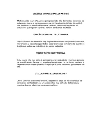 OLIVEROS MORALES MARLON ANDRES 
Marlon Andrés es un niño juicioso pero presentaba falta de interés y atención a las 
actividades que se le planteaban pero que con la aplicación del plan de acción 3 
que se realizó un análisis individual de cada uno de los niños se planteó las 
actividades que lograran captar su atención dar buenos resultados. 
ORDOÑEZ CARVAJAL YIRLY XIOMARA 
Yirly Xiomara es una estudiante muy responsable amorosa compañerista, dedicada, 
muy creativa y posee la capacidad de saber expresarse correctamente cuando se 
le pide que realice una reflexión de los juegos realizados. 
OSORIO MARIN KELLY MICHELL 
Kelly es una niña muy activa le participar siempre está atenta y motivada pero una 
de sus dificultades fue que no respetaba las opiniones de los demás mediante la 
implementación de este proyecto se logró que hubiera un cambio gradualmente en 
ella. 
OTALORA MARTIEZ JHIBER EXNEY 
Jhiber Exney es un niño muy creativo, respetuosos capta las indicaciones ya las 
comprende con facilidad tiene un característica muy particular de liderazgo y 
mantiene buenas relaciones con sus compañeros. 
 
