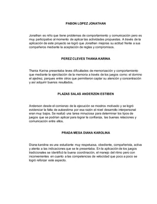 PABON LOPEZ JONATHAN 
Jonathan es niño que tiene problemas de comportamiento y comunicación pero es 
muy participativo al momento de aplicar las actividades propuestas. A través de la 
aplicación de este proyecto se logró que Jonathan mejoras su actitud frente a sus 
compañeros mediante la aceptación de reglas y compromisos. 
PEREZ CLEVES THANIA KARINA 
Thania Karina presentaba leves dificultades de memorización y comportamiento 
que mediante la ejercitación de la memoria a través de los juegos como: el domino 
el ajedrez, parques entre otros que permitieron captar su atención y concentración 
y así adquirir buenos resultados. 
PLAZAS SALAS ANDERZON ESTIBEN 
Anderson desde el comienzo de la ejecución se mostros motivado y se logró 
evidenciar la falta de autoestima por esa razón el nivel desarrollo interpersonal 
eran muy bajos. Se realizó una tarea minuciosa para determinar los tipos de 
juegos que se podrían aplicar para lograr la confianza, las buenas relaciones y 
comunicación entre ellos. 
PRADA MESA DIANA KAROLINA 
Diana karolina es una estudiante muy respetuosa, obediente, compañerista, activa 
y atenta a las indicaciones que se le presentaba. En la aplicación de los juegos 
tradicionales se identificó la buena coordinación, el manejo del ritmo pero con 
inconvenientes en cuanto a las competencias de velocidad que poco a poco se 
logró reforzar este aspecto. 
