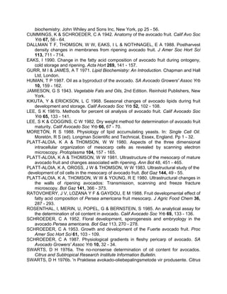 biochemistry. John Whiley and Sons Inc, New York, pp 25 - 56.
CUMMINGS, K & SCHROEDER, C A 1942. Anatomy of the avocado fruit. Calif Avo Soc
Yrb 67, 56 - 64.
DALLMAN T F, THOMSON, W W, EAKS, I L & NOTHNAGEL, E A 1988. Postharvest
density changes in membranes from ripening avocado fruit. J Amer Soc Hort Sci
113, 711 - 714.
EAKS, I 1990. Change in the fatty acid composition of avocado fruit during ontogeny,
cold storage and ripening. Acta Hort 269, 141 - 157.
GURR, M I & JAMES, A T 1971. Lipid Biochemistry: An Introduction. Chapman and Hall
Ltd, London.
HUMAN, T P 1987. Oil as a byproduct of the avocado. SA Avocado Growers' Assoc Yrb
10, 159 - 162.
JAMIESON, G S 1943. Vegetable Fats and Oils, 2nd Edition. Reinhold Publishers, New
York.
KIKUTA, Y & ERICKSON, L C 1968. Seasonal changes of avocado lipids during fruit
development and storage. Calif Avocado Soc Yrb 52, 102 - 108.
LEE, S K 1981b. Methods for percent oil analysis of avocado fruit. Calif Avocado Soc
Yrb 65, 133 - 141.
LEE, S K & COGGINS, C W 1982. Dry weight method for determination of avocado fruit
maturity. Calif Avocado Soc Yrb 66, 67 - 70.
MORETÓN, R S 1988. Physiology of lipid accumulating yeasts. In: Single Cell Oil.
Moretón, R S (ed). Longman Scientific and Technical, Essex, England. Pp 1 - 32.
PLATT-ALOIA, K A & THOMSON, W W 1980. Aspects of the three dimensional
intracellular organization of mesocarp cells as revealed by scanning electron
microscopy. Protoplasma 104, 157 - 165.
PLATT-ALOIA, K A & THOMSON, W W 1981. Ultrastructure of the mesocarp of mature
avocado fruit and changes associated with ripening. Ann Bot 48, 451 - 465.
PLATT-ALOIA, K A, OROSS, J W & THOMSON, W W 1983. Ultrastructural study of the
development of oil cells in the mesocarp of avocado fruit. Bot Gaz 144, 49 - 55.
PLATT-ALOIA, K A, THOMSON, W W & YOUNG, R E 1980. Ultrastructural changes in
the walls of ripening avocados: Transmission, scanning and freeze fracture
microscopy. Bot Gaz 141, 366 - 373.
RATOVOHERY, J V, LOZANA Y F & GAYDOU, E M 1988. Fruit developmental effect of
fatty acid composition of Persea americana fruit mesocarp. J Agric Food Chem 36,
287 - 293.
ROSENTHAL, I, MERIN, U, POPEL, G & BERNSTEIN, S 1985. An analytical assay for
the determination of oil content in avocado. Calif Avocado Soc Yrb 69, 133 - 136.
SCHROEDER, C A 1952. Floral development, sporogenesis and embryology in the
avocado Persea americana. Bot Gaz 113, 270 - 278.
SCHROEDER, C A 1953. Growth and development of the Fuerte avocado fruit. Proc
Amer Soc Hort Sci 61, 103 - 109.
SCHROEDER, C A 1987. Physiological gradients in fleshy pericarp of avocado. SA
Avocado Growers' Assoc Yrb 10, 32 - 34.
SWARTS, D H 1976a. The no-nonsense determination of oil content for avocados.
Citrus and Subtropical Research Institute Information Bulletin.
SWARTS, D H 1976b. 'n Praktiese avokado-oliebepalingsmetode vir produsente. Citrus
 