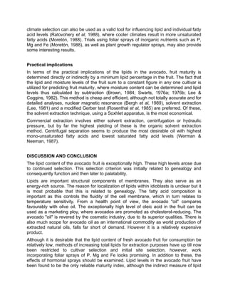 climate selection can also be used as a valid tool for influencing lipid and individual fatty
acid levels (Ratovohery et al, 1988), where cooler climates result in more unsaturated
fatty acids (Moretón, 1988). Trials using foliar sprays of inorganic nutrients such as P,
Mg and Fe (Moretón, 1988), as well as plant growth regulator sprays, may also provide
some interesting results.
Practical implications
In terms of the practical implications of the lipids in the avocado, fruit maturity is
determined directly or indirectly by a minimum lipid percentage in the fruit. The fact that
the lipid and moisture levels of the fruit sum to a constant figure in any one cultivar is
utilized for predicting fruit maturity, where moisture content can be determined and lipid
levels thus calculated by subtraction (Brown, 1984; Swarts, 1976a; 1976b; Lee &
Coggins, 1982). This method is cheap and efficient, although not totally accurate and for
detailed analyses, nuclear magnetic resonance (Bergh et al, 1989), solvent extraction
(Lee, 1981) and a modified Gerber test (Rosenthal et al, 1985) are preferred. Of these,
the solvent extraction technique, using a Soxhlet apparatus, is the most economical.
Commercial extraction involves either solvent extraction, centrifugation or hydraulic
pressure, but by far the highest yielding of these is the organic solvent extraction
method. Centrifugal separation seems to produce the most desirable oil with highest
mono-unsaturated fatty acids and lowest saturated fatty acid levels (Werman &
Neeman, 1987).
DISCUSSION AND CONCLUSION
The lipid content of the avocado fruit is exceptionally high. These high levels arose due
to continued selection. This selection criterion was initially related to genealogy and
consequently function and then later to palatability.
Lipids are important structural components of membranes. They also serve as an
energy-rich source. The reason for localization of lipids within idioblasts is unclear but it
is most probable that this is related to genealogy. The fatty acid composition is
important as this controls the fluidity of the cell membrane, which in turn relates to
temperature sensitivity. From a health point of view, the avocado "oil" compares
favourably with olive oil. The exceptionally high level of oleic acid in the fruit can be
used as a marketing ploy, where avocados are promoted as cholesterol-reducing. The
avocado "oil" is revered by the cosmetic industry, due to its superior qualities. There is
also much scope for avocado oil as an international commodity as world production of
extracted natural oils, falls far short of demand. However it is a relatively expensive
product.
Although it is desirable that the lipid content of fresh avocado fruit for consumption be
relatively low, methods of increasing total lipids for extraction purposes have up till now
been restricted to cultivar selection and initial site selection, however, work
incorporating foliar sprays of P, Mg and Fe looks promising. In addition to these, the
effects of hormonal sprays should be examined. Lipid levels in the avocado fruit have
been found to be the only reliable maturity index, although the indirect measure of lipid
 