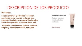 DESCRIPCION DE LOS PRODUCTO
Productos:
En esta empresa podremos encontrar
productos como cremas, lociones, gel,
espumas limpiadoras y mascarillas faciales,
los cuales ayudarán al cuidado de tu piel´.
Tienen las funciones de reparar, suavizar,
limpiar y resaltar la belleza de tu piel
 