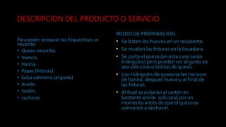 DESCRIPCION DEL PRODUCTO O SERVICIO
Para poder preparar los friquechoos se
necesita:
• Queso amarrillo.
• Huevos.
• Harina.
• Papas (frituras)
• Salsa valentina (al gusto)
• Aceite.
• Sartén.
• cucharas
MODO DE PREPARACION.
• Se baten los huevos en un recipiente.
• Se muelen las frituras en la licuadora.
• Se corta el queso (en esta caso serán
triángulos) pero pueden ser al gusto ya
sea solo tiras o bolitas de queso.
• Los triángulos de queso se les rociaran
de harina, después huevo y al final de
las frituras.
• Al final se echarán al sartén en
bastante aceite solo será por un
momento antes de que el queso se
comience a deshacer.
 