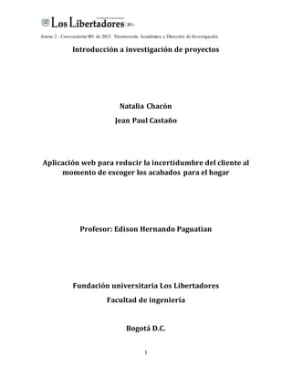 Anexo 2 - Convocatoria 001 de 2013. Vicerrectoría Académica y Dirección de Investigación
1
Introducción a investigación de proyectos
Natalia Chacón
Jean Paul Castaño
Aplicación web para reducir la incertidumbre del cliente al
momento de escoger los acabados para el hogar
Profesor: Edison Hernando Paguatian
Fundación universitaria Los Libertadores
Facultad de ingeniería
Bogotá D.C.
 