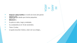  Haga clic para modificar el estilo de texto del patrón
Segundo nivel
Tercer nivel
Cuarto nivel
Quinto nivel
MI
AMIG
A
AROA
 Mi mejor amiga es Aroa.
 Somos amigas desde que éramos pequeñas.
 Ella es alta.
 Su pelo es rubio, largo y ondulado.
 Su cumpleaños es el 16 de noviembre.
 Tiene 12 años.
 Le gusta escuchar música, estar con sus amigos…
 