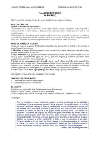 LENGUA CASTELLANA Y LITERATURA                               ESCRIBIR: LA DESCRIPCIÓN

                                     TALLER DE ESCRITURA
                                            MI BARRIO
Objetivo: escribir una descripción del barrio donde vivimos o está el instituto.

ANTES DE EMPEZAR
¿Qué es la descripción de un lugar?
La descripción más o menos detallada de un lugar o paisaje se llama topografía. Como el pintor, el
escritor describe el color, la luz y la disposición de los innumerables objetos que tiene ante sí o en
su imaginación.
En las novelas, las descripciones de paisajes suelen servir para presentar o enmarcar el escenario
en donde tiene lugar la acción. En los textos poéticos, en cambio, la descripción de un paisaje puede
servir para despertar determinados pensamientos o sentimientos en los personajes.

ANTES DE PONERSE A ESCRIBIR
Realiza un pequeño esquema donde ordenes tus ideas. La descripción de tu barrio debe incluir al
menos los siguientes puntos:
1º identifica el lugar. Dónde se encuentra, qué características tiene, elementos más relevantes y
que más puedan llamar la atención...
2º Explica cómo es. Hay que describirlo tanto físicamente (si tiene árboles, cómo son las casas, las
calles...) como afectivamente (qué nos evoca, qué nos sugiere...). También podemos hacer
comparaciones con otras cosas, otros lugares...
3º Hablar de los personas que viven en él. ¿Cómo viven? ¿Cómo son? ¿En qué trabajan? ¿Qué
suelen hacer en su tiempo libre? ¿Cómo es la vida de barrio? que hay en él. Decir sus nombres (si los
sabemos), sus cualidades, acciones que hacen, realizar comparaciones. No debemos olvidar que
tenemos que hacerlo de forma general, ya que estamos en una descripción de lugares.
4º Hablar de las cosas hay o algo que haya pasado en el lugar que estamos describiendo.

ESTE ESQUEMA TE SERÁ ÚTIL PARA DESCRIBIR OTROS LUGARES

ENRIQUECE TU DESCRIPCIÓN
1. Consulta el vocabulario sobre lugares.
2. Utiliza comparaciones y metáforas.

TU ESCRITO
Debe contener cuatro párrafos. Uno por cada punto del esquema.
Repasa tu escrito cuando creas que lo hayas terminado.
Pásalo a limpio (en un folio en blanco) y añade una foto o dibujo que represente tu barrio.

Un ejemplo:

       Tras mi ventana, a unos trescientos metros, la mole verdinegra de la arboleda,
       montaña de hojas y ramas que se bambolea y amenaza con desplomarse. Un pueblo
       de hayas, abedules, álamos y fresnos congregados sobre una ligerísima eminencia
       del terreno, todas sus copas volcadas y vueltas una sola masa líquida, lomo de mar
       convulso. El viento los sacude y los golpea hasta hacerlos aullar. Los árboles se
       retuercen, se doblan, se yerguen de nuevo con gran estruendo y se estiran como si
       quisiesen desarraigarse y huir. No, no ceden. Dolor de raíces y de follajes rotos, feroz
       tenacidad vegetal no menos poderosa que la de los animales y los hombres. Si estos
       árboles se echasen a andar, destruirían a todo lo que se opusiese a su paso.
       Prefieren quedarse donde están: no tienen sangre ni nervios sino savia y, en lugar de
       la cólera o el miedo, los habita una obstinación silenciosa. Los animales huyen o
       atacan, los árboles se quedan clavados en su sitio. Paciencia: heroísmo vegetal.
                                                             Octavio Paz, El mono gramático
 