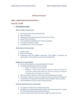 Conservatorio de Formación Actoral Isaela Hádaly Ramirez Román
Análisis de Personaje:
OBRA: ¿QUIÉN HABLARA DE NOSOTRAS?
Personaje: CLAIRE
1. Circunstancias dadas:
Sobre el lugar en donde vive:
 Uno de los Campo de concentración Nazi
 Años 1933 aprox
 Albergue solo de mujeres jóvenes (de entre 16 a 30 años)
 Llevan 8 dias viviendo ahi
 Viven asinadas en pabellones por enormes cantidades
 Su camas son cartones y telas
 El ambiente es frio, sucio y mal oliente.
Datos básicos del personaje:
 Nombre: Claire
 Edad: 27 años aprox
 Físicamente está muy delgada, demacrada. Tiene golpes y moretones por
todas partes. Irreconocible a la que fue antes de llegar ahí
Rasgos de su personalidad
 Es uno de los pilares de un grupo después de Francoise.
 Es idealista, dependiente de normas y reglas:
 CLAIRE. Un luchador no se quita la vida.
 FRANCOISE. Claire, por favor. Olvida tus formulas. Olvida tus afirmaciones y
certidumbres. Ninguna tiene cabida aquí. ¿No te das cuenta que la verdad ha
cambiado? ¿Que la verdad ya no es la misma?
 Esta muy unida a Francoise, incluso tiene cierta dependencia hacia ella.
 De carácter maternal. Se puso al cuidado de las más jóvenes del campo de
concentración. En especial de: Mounette, Denise, Rossette. Aurora y Rossie.
 Trata de aferrarse a la vida y busca razones para ello.
Sucesos importantes para el personaje:
 Fue separa a la fuerza de su familia por ser judía.
 Ella llego con un grupo de doscientas mujeres. Ahora se encuentra en un grupo
de 15mil mujeres de todos los países de Europa.
 Todos los días mueren cientos de chicas y llegan otro ciento de chicas.
 