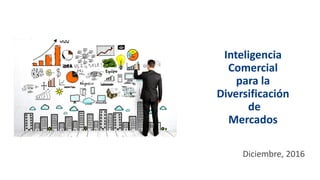 Inteligencia
Comercial
para la
Diversificación
de
Mercados
Diciembre, 2016
 