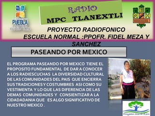 PROYECTO RADIOFONICO
      ESCUELA NORMAL :PPOFR. FIDEL MEZA Y
                  SANCHEZ
         PASEANDO POR MEXICO
EL PROGRAMA PASEANDO POR MEXICO TIENE EL
PROPOSITO FUNDAMENTAL DE DAR A CONOCER
A LOS RADIESCUCHAS LA DIVERSIDAD CULTURAL
DE LAS COMUNIDADES DEL PAIS QUE ENCIERRA
SUS TRADICIONES Y COSTUMBRES ASI COMO SU
VESTIMENTA Y LO QUE LAS DIFERENCIA DE LAS
DEMAS COMUNIDADES Y CONSIENTIZAR A LA
CIDADADANIA QUE ES ALGO SIGNIFICATIVO DE
NUESTRO MEXICO .
 