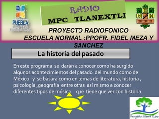 PROYECTO RADIOFONICO
    ESCUELA NORMAL :PPOFR. FIDEL MEZA Y
                SANCHEZ
          La historia del pasado
En este programa se darán a conocer como ha surgido
algunos acontecimientos del pasado del mundo como de
México y se basara como en temas de literatura, historia ,
psicología ,geografía entre otras así mismo a conocer
diferentes tipos de música que tiene que ver con historia
 