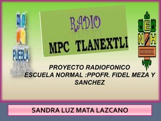 PROYECTO RADIOFONICO
ESCUELA NORMAL :PPOFR. FIDEL MEZA Y
            SANCHEZ



 SANDRA LUZ MATA LAZCANO
 