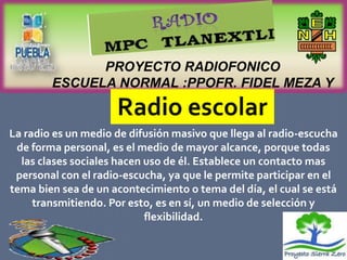 PROYECTO RADIOFONICO
        ESCUELA NORMAL :PPOFR. FIDEL MEZA Y
                    SANCHEZ

La radio es un medio de difusión masivo que llega al radio-escucha
 de forma personal, es el medio de mayor alcance, porque todas
  las clases sociales hacen uso de él. Establece un contacto mas
 personal con el radio-escucha, ya que le permite participar en el
tema bien sea de un acontecimiento o tema del día, el cual se está
     transmitiendo. Por esto, es en sí, un medio de selección y
                            flexibilidad.
 