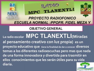 PROYECTO RADIOFONICO
        ESCUELA NORMAL :PPOFR. FIDEL MEZA Y
                     SANCHEZ
              OBJETIVO GENERAL

La radio escolar   MPC TLANEXTLI(Miradas
al pensamiento creativo con luz propia) es un
proyecto educativo que tiene la finalidad de dar a conocer diversos
temas a los diferentes radioescuchas pero mas que nada
de una forma innovadora y divertida para trasmitir en
ellos conocimientos que les serán útiles para su vida
diaria.
 