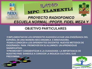PROYECTO RADIOFONICO
     ESCUELA NORMAL :PPOFR. FIDEL MEZA Y
                  SANCHEZ
         OBJETIVO PARTICULARES

IMPLEMENTAR EN LOS DIFERENTES RADIOESCUCHAR UNA ENSEÑANZA DEL
ESPAÑOL DE UNA MANERA MÁS DINAMICA E INNOVADORA.
DAR A CONOCER A LOS DIFERENYTES DOCENTES NUEVOS METODOS DE
ENSEÑANZA PARA PROMOVER EN SU ALUMNOS UN APRENDIZAJE
SIGNIFICATIVO.
PROMOVER Y CONSIIENTIZAR A LA CIUDADANIA LA IMPORTANCIA DE
NUESTRO PAIS DANDOLE A CONOCER LA RIQUEZA CULTURAL QUE
PREDOMINA.
 