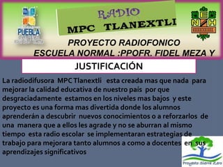 PROYECTO RADIOFONICO
         ESCUELA NORMAL :PPOFR. FIDEL MEZA Y
                      SANCHEZ
                JUSTIFICACIÓN
La radiodifusora MPC Tlanextli esta creada mas que nada para
mejorar la calidad educativa de nuestro país por que
desgraciadamente estamos en los niveles mas bajos y este
proyecto es una forma mas divertida donde los alumnos
aprenderán a descubrir nuevos conocimientos o a reforzarlos de
una manera que a ellos les agrade y no se aburran al mismo
tiempo esta radio escolar se implementaran estrategias de
trabajo para mejorara tanto alumnos a como a docentes en sus
aprendizajes significativos
 