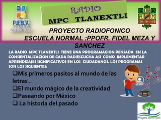 PROYECTO RADIOFONICO
      ESCUELA NORMAL :PPOFR. FIDEL MEZA Y
                  SANCHEZ
LA RADIO MPC TLANEXTLI TIENE UNA PROGRAMACION PENSADA EN LA
CONSIENTALIZACION DE CADA RADIESCUCHA ASI COMO IMPLEMENTAR
APRENDIZAJES SIGNIFICATIVOS EN LOS CIUDADANOS. LOS PROGRAMAS
SON LOS SIGUIENTES:
 Mis primeros pasitos al mundo de las
 letras .
 El mundo mágico de la creatividad
 Paseando por México
  La historia del pasado
 