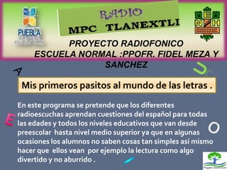 PROYECTO RADIOFONICO
    ESCUELA NORMAL :PPOFR. FIDEL MEZA Y
                SANCHEZ

 Mis primeros pasitos al mundo de las letras .
En este programa se pretende que los diferentes
radioescuchas aprendan cuestiones del español para todas
las edades y todos los niveles educativos que van desde
preescolar hasta nivel medio superior ya que en algunas
ocasiones los alumnos no saben cosas tan simples así mismo
hacer que ellos vean por ejemplo la lectura como algo
divertido y no aburrido .
 