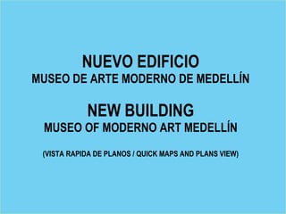 NUEVO EDIFICIO
MUSEO DE ARTE MODERNO DE MEDELLÍN

            NEW BUILDING
 MUSEO OF MODERNO ART MEDELLÍN
 (VISTA RAPIDA DE PLANOS / QUICK MAPS AND PLANS VIEW)
 