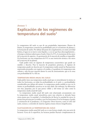 89
Anexo 1
Explicación de los regimenes de
temperatura del suelo1
La temperatura del suelo es una de sus propiedades importantes. Dentro de
límites, la temperatura controla las posibilidades para el crecimiento de plantas y
la formación de suelos. Por debajo del punto de congelamiento, no existe actividad
biótica, el agua no se mueve como líquido, y a no ser que haya descongelamiento ,
el tiempo se detiene todavía para el suelo. Entre 0 a 5°C, el crecimiento de las raíces
de la mayoría de especies y la germinación de la mayoría de semillas es imposible.
Un horizonte con una temperatura de 5°C es una restricción térmica a las raíces
de la mayoría de las plantas.
Cada pedón tiene un régimen de temperatura característico que puede ser
medido y descrito. Para la mayoría de propósitos prácticos, el régimen de
temperatura puede ser descrito por: la temperatura media anual; las fluctuaciones
estacionales promedio con respecto a la media; y la gradiente de temperatura más
caliente y más fría por estación dentro la zona de enraizamiento, que es la zona
con profundidad de 5 a 100 cm.
TEMPERATURA MEDIA ANUAL DEL SUELO
Cada pedón tiene una temperatura media anual que es esencialmente la misma en
todos los horizontes, en todas las profundidades en el suelo y a profundidades
considerables por debajo del mismo. La temperatura media medida es rara vez la
misma en profundidades sucesivas en un sitio dado. Sin embargo, las diferencias
son muy pequeñas, por lo que parece válido y útil tomar un valor como la
temperatura media anual del suelo.
La temperatura media anual del suelo está relacionada cercanamente con
la temperatura media anual atmosférica, pero esta relación es afectada hasta
cierto punto por: la cantidad y la distribución de lluvia; la cantidad de nieve; la
protección provista por la sombra y por los horizontes O en los bosques; el grado
y orientación de la pendiente; y la irrigación. Otros factores, como el color del
suelo, textura y contenido de materia orgánica tienen efectos insignificantes.
FLUCTUACION EN LA TEMPERATURA DEL SUELO
La temperatura media anual del suelo no es una lectura simple, sino una serie de
lecturas. Cerca de la superficie, las lecturas pueden fluctuar completamente de
1 Adaptación de USDA, 1999.
 
