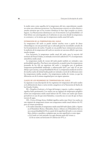 Guía para la descripción de suelos90
la media tanto como aquellas de la temperatura del aire, especialmente cuando
no existe una cobertura protectora. Las fluctuaciones ocurren en ciclos diarios y
anuales mientras que en los eventos climáticos lo hace algo irregular en ciertos
lugares. Las fluctuaciones disminuyen con el incremento en la profundidad y al
final último son amortiguadas en el substrato en una zona donde la temperatura
es constante y es la misma que la temperatura media anual del suelo.
ESTIMACION DE LA TEMPERATURA DEL SUELO
La temperatura del suelo se puede estimar muchas veces a partir de datos
climatológicos con una precisión que es adecuada para las necesidades actuales de
los levantamientos de suelos. Cuando no sea posible hacer estimaciones precisas,
la medición de la temperatura del suelo no necesita ser una tarea difícil o que tome
mucho tiempo.
Con frecuencia, la temperatura media anual del suelo, para la mayoría del
territorio de Estaos Unidos, es estimada a través de la adición de 1°C a la temperatura
atmosférica media anual.
La temperatura media de verano del suelo puede también ser estimada a una
profundidad específica. Para hacer esta estimación, se puede tomar las temperaturas
promedio de los 100 cm superiores del suelo y corregirlos por el gradiente
temperatura-profundidad añadiendo o substrayendo 0,6°C por cada 10 cm por
debajo o por encima, a una profundidad de 50 cm. La temperatura media de invierno
de muchos suelos de latitud media puede ser estimada a través de la diferencia entre
las temperaturas medias anuales y las temperaturas medias de verano, ya que las
diferencias son de la misma magnitud pero con signos opuestos.
CLASES DE LOS REGIMENES DE TEMPERATURA DEL SUELO
La siguiente es una descripción de los regímenes de temperatura del suelo usados
en la definición de clases a varios niveles categóricos en la Taxonomía de Suelos de
los Estados Unidos.
PG – Pergelico (Latín per, a lo largo del tiempo y espacio, y gelare, congelar; y
significa hielo permanente). Los suelos con un régimen de temperatura pergélico
tienen una temperatura media anual inferior de 0°C. Estos son suelos que tienen
permafrost en caso de que esten húmedos, o escarcha seca en caso de que no haya
excesos de agua.
CR – Cryico (Griego kryos, frialdad; significa suelos muy fríos). Los suelos en
este régimen de temperatura tienen una temperatura media anual inferior de 8°C
pero no tienen permafrost.
1. En suelos minerales, la temperatura media anual del suelo (Junio, Julio y Agosto
en el Hemisferio Norte y Diciembre, Enero y febrero en el Hemisferio Sur) ya
sea a una profundidad de 50 cm a partir de la superficie del suelo o a un contacto
lítico, deésico o paralítico, cualquiera que sea más superficial, es como sigue:
a. Si el suelo no está saturado con agua durante parte del verano y:
(1) Si no existe un horizonte O: inferior de 15°C; o
 
