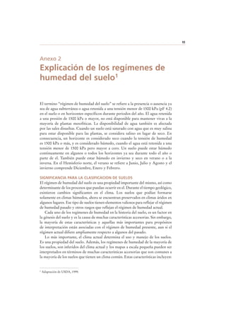93
Anexo 2
Explicación de los regímenes de
humedad del suelo1
El termino “régimen de humedad del suelo” se refiere a la presencia o ausencia ya
sea de agua subterránea o agua retenida a una tensión menor de 1500 kPa (pF 4.2)
en el suelo o en horizontes específicos durante periodos del año. El agua retenida
a una presión de 1500 kPa o mayor, no está disponible para mantener vivas a la
mayoría de plantas mesofíticas. La disponibilidad de agua también es afectada
por las sales disueltas. Cuando un suelo está saturado con agua que es muy salina
para estar disponible para las plantas, se considera salino en lugar de seco. En
consecuencia, un horizonte es considerado seco cuando la tensión de humedad
es 1500 kPa o más, y es considerado húmedo, cuando el agua está retenida a una
tensión menor de 1500 kPa pero mayor a cero. Un suelo puede estar húmedo
continuamente en algunos o todos los horizontes ya sea durante todo el año o
parte de el. También puede estar húmedo en invierno y seco en verano o a la
inversa. En el Hemisferio norte, el verano se refiere a Junio, Julio y Agosto y el
invierno comprende Diciembre, Enero y Febrero.
SIGNIFICANCIA PARA LA CLASIFICACION DE SUELOS
El régimen de humedad del suelo es una propiedad importante del mismo, así como
determinante de los procesos que puedan ocurrir en el. Durante el tiempo geológico,
existieron cambios significantes en el clima. Los suelos que podían formarse
solamente en climas húmedos, ahora se encuentran preservados en climas áridos en
algunos lugares. Ese tipo de suelos tienen elementos valiosos para reflejar el régimen
de humedad pasado y otros rasgos que reflejan el régimen de humedad actual.
Cada uno de los regímenes de humedad en la historia del suelo, es un factor en
la génesis del suelo y es la causa de muchas características accesorias. Sin embargo,
la mayoría de estas características y aquellas más importantes para propósitos
de interpretación están asociadas con el régimen de humedad presente, aun si el
régimen actual difiere ampliamente respecto a algunos del pasado.
Lo más importante, el clima actual determina el uso y manejo de los suelos.
Es una propiedad del suelo. Además, los regímenes de humedad de la mayoría de
los suelos, son inferidos del clima actual y los mapas a escala pequeña pueden ser
interpretados en términos de muchas características accesorias que son comunes a
la mayoría de los suelos que tienen un clima común. Estas características incluyen:
1 Adaptación de USDA, 1999.
 