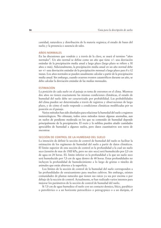 Guía para la descripción de suelos94
cantidad, naturaleza y distribución de la materia orgánica; el estado de bases del
suelo; y la presencia o ausencia de sales.
AÑOS NORMALES
En las discusiones que vendrán y a través de la clave, se usará el termino “años
normales”. Un año normal se define como un año que tiene +/- una desviación
estándar de la precipitación media anual a largo plazo (largo plazo se refiere a 30
años o más). Adicionalmente, la precipitación media anual en un año normal debe
ser +/- una desviación estándar de la precipitación mensual a largo plazo para 8 a 12
meses. Los años normales se pueden usualmente calcular a partir de la precipitación
media anual. Sin embargo, cuando ocurren eventos catastróficos durante un año, se
debe calcular la desviación estándar de las medias mensuales.
ESTIMACIÓN
La posición de cada suelo en el paisaje es tema de extremos en el clima. Mientras
dos años no tienen exactamente las mismas condiciones climáticas, el estado de
humedad del suelo debe ser caracterizado por probabilidad. Las probabilidades
del clima pueden ser determinadas a través de registros y observaciones de largo
plazo, y de cómo el suelo responde a condiciones climáticas modificadas por su
posición en el paisaje.
Varios métodos han sido diseñados para relacionar la humedad del suelo a registros
metereologicos. No obtsnate, todos estos métodos tienen algunas anomalías, aun
en suelos de pendiente moderada en los que su contenido de humedad depende
principalmente de la precipitación. El rocío y la neblina pueden añadir cantidades
apreciables de humedad a algunos suelos, pero datos cuantitativos son raros de
encontrar.
SECCIÓN DE CONTROL DE LA HUMEDAD DEL SUELO
La intención de definir la sección de control de humedad del suelo es facilitar la
estimación de los regímenes de humedad del suelo a partir de datos climáticos.
El limite superior de esta sección de control es la profundidad a la cual un suelo
seco (tensión de mas de 1500 kPa, pero no aire seco) será humedecido por 2,5 cm
de agua en 24 horas. EL limite inferior es la profundidad a la que un suelo seco
será humedecido por 7,5 cm de agua dentro de 48 horas. Estas profundidades no
incluyen la profundidad de humedecimiento a lo largo de grietas o túneles de
animales que están abiertos a la superficie.
Los límites de la sección de control de la humedad del suelo corresponden a
las profundidades de enraizamiento para muchos cultivos. Sin embargo, existen
comunidades de plantas naturales que tienen sus raíces ya sea por encima o por
debajo de la sección de control. Actualmente, se han realizado varios intentos para
mejorar los parámetros de la sección de control de humedad del suelo.
Si 7,5 cm de agua humedece el suelo con un contacto densico, lítico, paralítico
o petroférrico o a un horizonte petrocélcico o petrogypsico o a un duripán, el
 