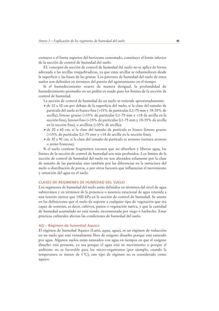Anexo 2 – Explicación de los regímenes de humedad del suelo 95
contacto o el limite superior del horizonte cementado, constituye el limite inferior
de la sección de control de humedad del suelo.
EL concepto de sección de control de humedad del suelo no se aplica de forma
adecuada a las arcillas resquebradizas, ya que estas arcillas se rehumedecen desde
la superficie y las bases de las grietas. Los patrones de humedad del suelo de estos
suelos son definidos en términos del patrón del agrietamiento en el tiempo.
Si el humedecimiento ocurre de manera desigual, la profundidad de
humedecimiento promedio en un pedón es usado para los límites de la sección de
control de humedad.
La sección de control de humedad de un suelo se extiende aproximadamente:
de 10 a 30 cm por debajo de la superficie del suelo, si la clase del tamaño de
partícula del suelo es franco fina (>15% de partículas 0,1-75 mm y 18-35% de
arcilla), limoso grueso (<15% de partículas 0,1-75 mm y <18 de arcilla en la
sección fina), limoso fino (<15% de partículas 0,1-75 mm y 18-35% de arcilla
en la sección fina), o arcillosa (>35% de arcilla);
de 20 a 60 cm, si la clase del tamaño de partícula es franco limoso grueso
(>15% de partículas 0,1-75 mm y <18 de arcilla en la sección fina);
de 30 a 90 cm, si la clase del tamaño de partícula es arenoso (textura arenosa
o areno francosa).
Si el suelo contiene fragmentos rocosos que no absorben y liberan agua, los
límites de la sección de control de humedad son más profundos. Los límites de la
sección de control de humedad del suelo no son afectados solamente por la clase
de tamaño de las partículas sino también por las diferencias en la estructura del
suelo o distribución de poros, o por otros factores que influencian el movimiento
y retención del agua en el suelo.
CLASES DE REGIMENES DE HUMEDAD DEL SUELO
Los regímenes de humedad del suelo están definidos en términos del nivel de agua
subterránea y en términos de la presencia o ausencia estacional de agua retenida a
una tensión menor que 1500 kPa en la sección de control de humedad. Se asume
en las definiciones que el suelo da soporte a cualquier tipo de vegetación que sea
capaz de sostener, es decir, cultivos, pastos o vegetación nativa, y que la cantidad
de humedad acumulada no está siendo incrementada por riego o barbecho. Estas
prácticas culturales afectan las condiciones de humedad del suelo.
AQ – Régimen de humedad Aquico
El régimen de humedad Aquico (Latín, aqua, agua), es un régimen de reducción
en un suelo que está virtualmente libre de oxigeno disuelto porque está saturado
por agua. Algunos suelos están saturados con agua en tiempos en que el oxígeno
disuelto está presente, ya sea porque el agua está en movimiento o porque el
ambiente no es favorable para los micro-organismos (por ejemplo, cuando la
temperatura es menor de 1°C); este tipo de régimen no es considerado como
aquico.
 