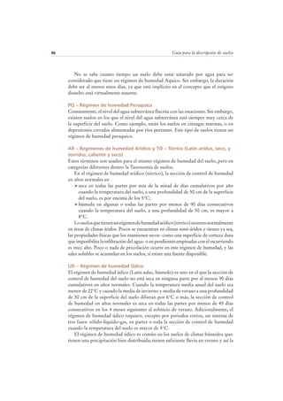 Guía para la descripción de suelos96
No se sabe cuanto tiempo un suelo debe estar saturado por agua para ser
considerado que tiene un régimen de humedad Aquico. Sin embargo, la duración
debe ser al menos unos días, ya que está implícito en el concepto que el oxígeno
disuelto está virtualmente ausente.
PQ – Régimen de humedad Peraquico
Comúnmente, el nivel del agua subterránea fluctúa con las estaciones. Sin embargo,
existen suelos en los que el nivel del agua subterránea está siempre muy cerca de
la superficie del suelo. Como ejemplo, están los suelos en ciénagas marinas, o en
depresiones cerradas alimentadas por ríos perennes. Este tipo de suelos tienen un
régimen de humedad peraquico.
AR – Regimenes de humedad Aridico y TO – Tórrico (Latín aridus, seco, y
torridus, caliente y seco)
Estos términos son usados para el mismo régimen de humedad del suelo, pero en
categorías diferentes dentro la Taxonomía de suelos.
En el régimen de humedad aridico (tórrico), la sección de control de humedad
en años normales es:
seca en todas las partes por más de la mitad de días cumulativos por año
cuando la temperatura del suelo, a una profundidad de 50 cm de la superficie
del suelo, es por encima de los 5°C;
húmeda en algunas o todas las partes por menos de 90 días consecutivos
cuando la temperatura del suelo, a una profundidad de 50 cm, es mayor a
8°C.
Losuelosquetienenunrégimendehumedadarídico(tórrico)ocurrennormalmente
en áreas de climas áridos. Pocos se encuentran en climas semi-áridos y tienen ya sea,
las propiedades físicas que los mantienen secos- como una superficie de corteza dura
que imposibilita la infiltración del agua- o en pendientes empinadas con el escurriendo
es muy alto. Poco o nada de precolación ocurre en este régimen de humedad, y las
sales solubles se acumulan en los suelos, si existe una fuente disponible.
UD – Régimen de humedad Údico
El régimen de humedad údico (Latín udus, húmedo) es uno en el que la sección de
control de humedad del suelo no está seca en ninguna parte por al menos 90 días
cumulativos en años normales. Cuando la temperatura media anual del suelo sea
menor de 22°C y cuando la media de invierno y media de verano a una profundidad
de 50 cm de la superficie del suelo difieran por 6°C o más, la sección de control
de humedad en años normales es seca en todas las partes por menos de 45 días
consecutivos en los 4 meses siguientes al solsticio de verano. Adicionalmente, el
régimen de humedad údico requiere, excepto por periodos cortos, un sistema de
tres fases: sólido-liquido-gas, en partes o toda la sección de control de humedad
cuando la temperatura del suelo es mayor de 5°C.
El régimen de humedad údico es común en los suelos de climas húmedos que:
tienen una precipitación bien distribuida; tienen suficiente lluvia en verano y así la
 