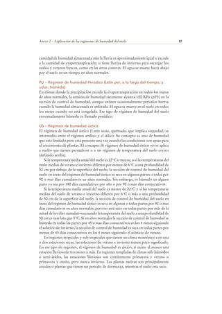 Anexo 2 – Explicación de los regímenes de humedad del suelo 97
cantidad de humedad almacenada mas la lluvia es aproximadamente igual o excede
a la cantidad de evapotranspiración; o tiene lluvias de invierno para recargar los
suelos y veranos frescos, como en las áreas costeras. El agua se mueve hacia abajo
por el suelo en un tiempo en años normales.
PU – Régimen de humedad Perúdico (latín per, a lo largo del tiempo, y
udus, húmedo)
En climas donde la precipitación excede la evapotranspiración en todos los meses
de años normales, la tensión de humedad raramente alcanza 100 KPa (pF3) en la
sección de control de humedad, aunque existen ocasionalmente periodos breves
cuando la humedad almacenada es utilizada. El agua se mueve en el suelo en todos
los meses cuando no está congelada. Ese tipo de régimen de humedad del suelo
extremadamente húmedo es llamado perúdico.
US – Régimen de humedad ústico
El régimen de humedad ústico (Latín ustus, quemado; que implica sequedad) es
intermedio entre el régimen arídico y el údico. Su concepto es uno de humedad
que está limitado pero está presente una vez cuando las condiciones son aptas para
el crecimiento de plantas. El concepto de régimen de humedad ústico no se aplica
a suelos que tienen permafrost o a un régimen de temperatura del suelo cryico
(definido arriba).
Si la temperatura media anual del suelo es 22°C o mayor, o si las temperaturas del
suelo medias de verano e invierno difieren por menos de 6°C a una profundidad de
50 cm por debajo de la superficie del suelo, la sección de control de humedad del
suelo en áreas del régimen de humedad ústico es seca en algunas partes o todas por
90 o mas días cumulativos en años normales. Sin embargo, es húmedo en alguna
parte ya sea por 180 días cumulativos por año o por 90 o mas días consecutivos.
Si la temperatura media anual del suelo es menor de 22°C y si las temperaturas
medias del suelo de verano e invierno difieren por 6°C o más a una profundidad
de 50 cm de la superficie del suelo, la sección de control de humedad del suelo en
áreas del régimen de humedad ústico es seca en algunas o todas partes por 90 o mas
días cumulativos en años normales, pero no está seco en todas partes por más de la
mitad de los días cumulativos cuando la temperatura del suelo a una profundidad de
50 cm es mas lata que 5°C. Si en años normales la sección de control de humedad es
húmeda en todas las partes por 45 o mas días consecutivos en los 4 meses siguiendo
el solsticio de invierno, la sección de control de humedad es seca en todas partes por
menos de 45 días consecutivos en los 4 meses siguiendo el solsticio de verano.
En regiones tropicales y sub-tropicales que tienen un clima monsónico con una
o dos estaciones secas, las estaciones de verano e invierno tienen poco significado.
En ese tipo de regiones, el régimen de humedad es ústico, si existe al menos una
estación lluviosa de tres meses o más. En regiones templadas de climas sub-húmedos
o semi-áridos, las estaciones lluviosas son comúnmente primavera y verano o
primavera y otoño, pero nunca invierno. Las plantas nativas son principalmente
anuales o plantas que tienen un periodo de dormanza, mientras el suelo este seco.
 