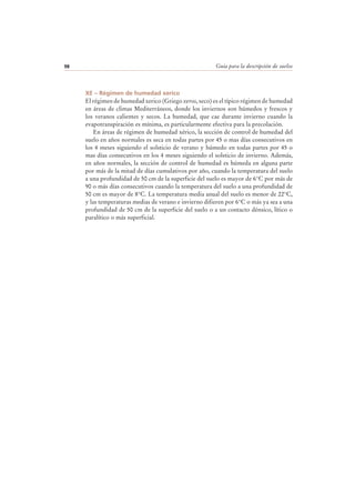 Guía para la descripción de suelos98
XE – Régimen de humedad xerico
El régimen de humedad xerico (Griego xeros, seco) es el típico régimen de humedad
en áreas de climas Mediterráneos, donde los inviernos son húmedos y frescos y
los veranos calientes y secos. La humedad, que cae durante invierno cuando la
evapotranspiración es mínima, es particularmente efectiva para la precolación.
En áreas de régimen de humedad xérico, la sección de control de humedad del
suelo en años normales es seca en todas partes por 45 o mas días consecutivos en
los 4 meses siguiendo el solsticio de verano y húmedo en todas partes por 45 o
mas días consecutivos en los 4 meses siguiendo el solsticio de invierno. Además,
en años normales, la sección de control de humedad es húmeda en alguna parte
por más de la mitad de días cumulativos por año, cuando la temperatura del suelo
a una profundidad de 50 cm de la superficie del suelo es mayor de 6°C por más de
90 o más días consecutivos cuando la temperatura del suelo a una profundidad de
50 cm es mayor de 8°C. La temperatura media anual del suelo es menor de 22°C,
y las temperaturas medias de verano e invierno difieren por 6°C o más ya sea a una
profundidad de 50 cm de la superficie del suelo o a un contacto dénsico, lítico o
paralítico o más superficial.
 